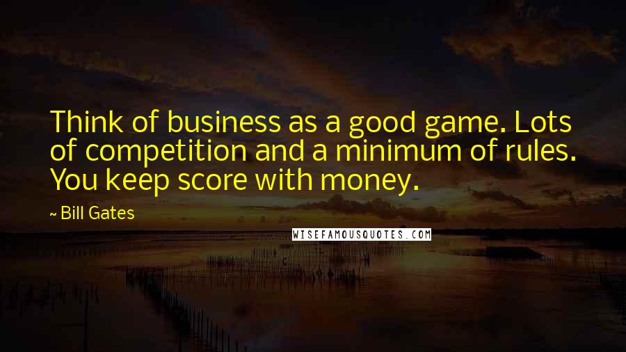 Bill Gates Quotes: Think of business as a good game. Lots of competition and a minimum of rules. You keep score with money.