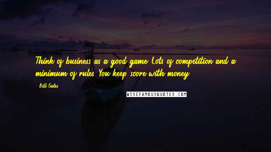 Bill Gates Quotes: Think of business as a good game. Lots of competition and a minimum of rules. You keep score with money.