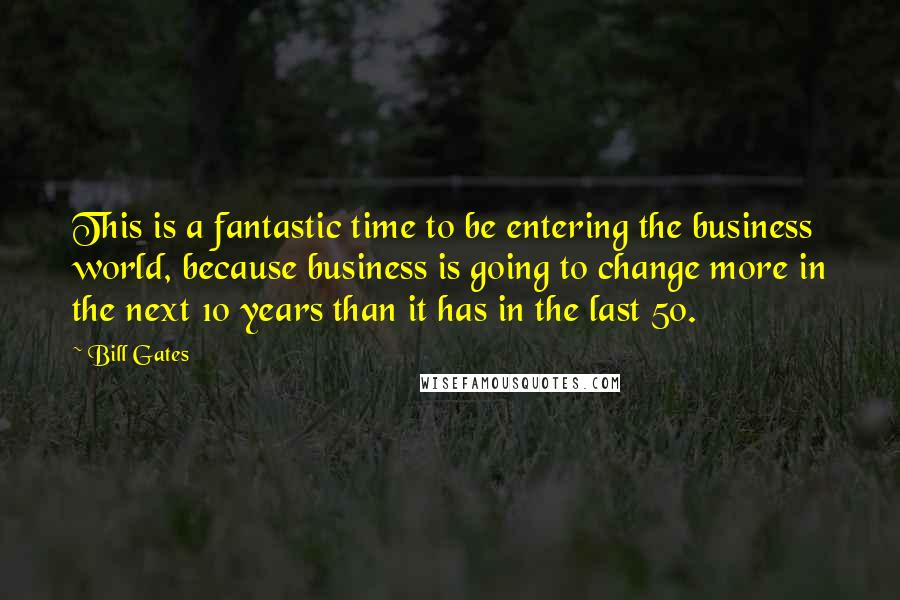 Bill Gates Quotes: This is a fantastic time to be entering the business world, because business is going to change more in the next 10 years than it has in the last 50.