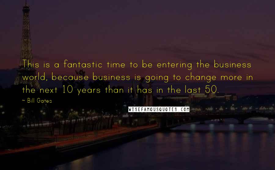 Bill Gates Quotes: This is a fantastic time to be entering the business world, because business is going to change more in the next 10 years than it has in the last 50.