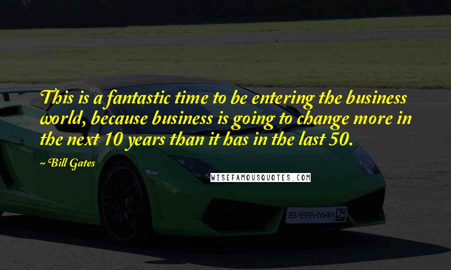 Bill Gates Quotes: This is a fantastic time to be entering the business world, because business is going to change more in the next 10 years than it has in the last 50.