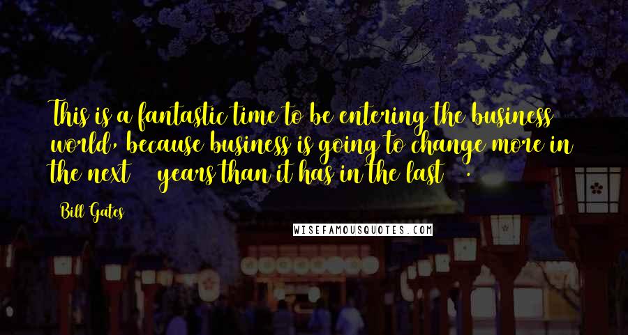 Bill Gates Quotes: This is a fantastic time to be entering the business world, because business is going to change more in the next 10 years than it has in the last 50.
