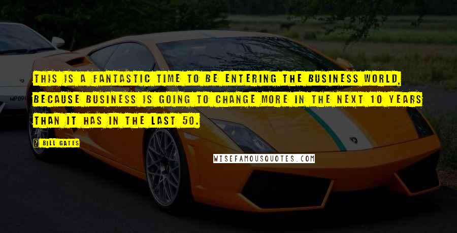 Bill Gates Quotes: This is a fantastic time to be entering the business world, because business is going to change more in the next 10 years than it has in the last 50.