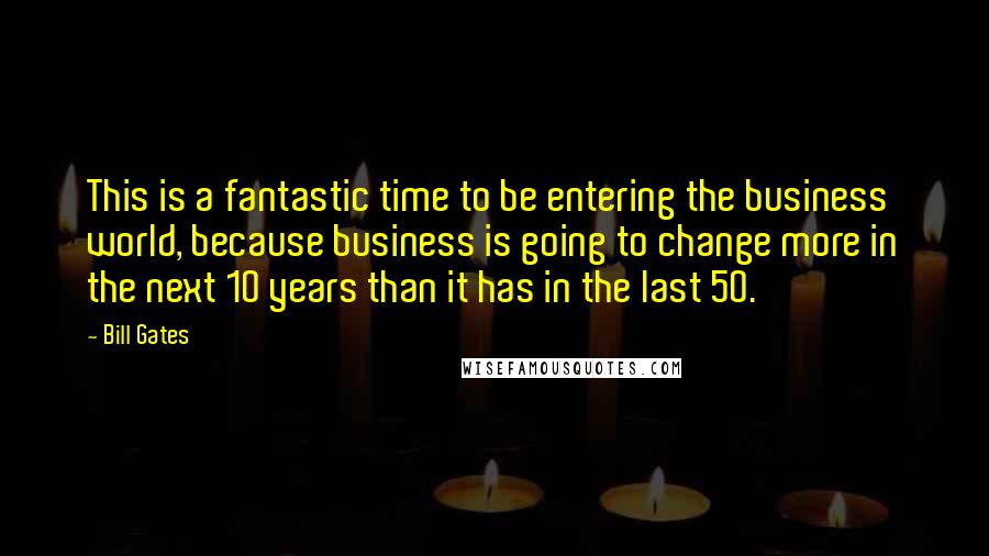 Bill Gates Quotes: This is a fantastic time to be entering the business world, because business is going to change more in the next 10 years than it has in the last 50.
