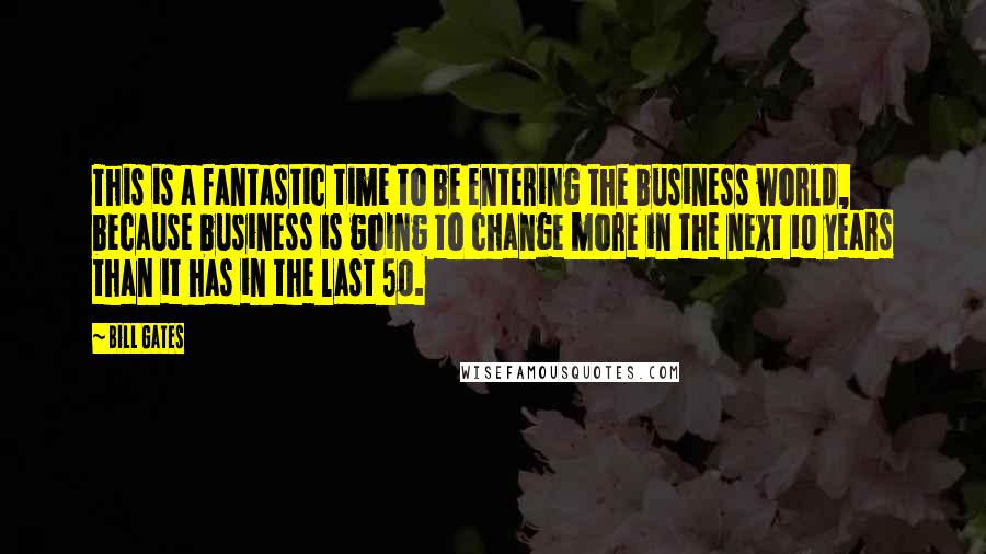 Bill Gates Quotes: This is a fantastic time to be entering the business world, because business is going to change more in the next 10 years than it has in the last 50.