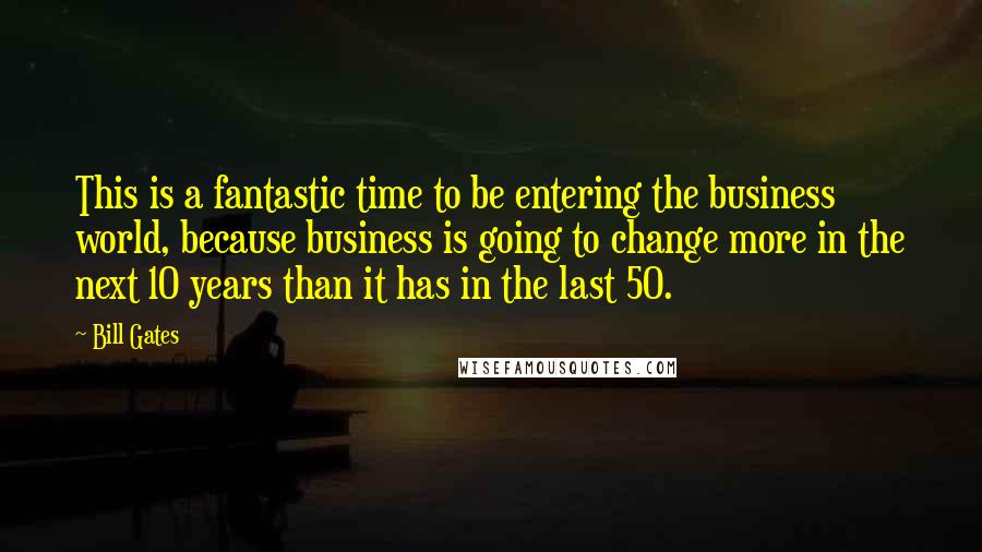 Bill Gates Quotes: This is a fantastic time to be entering the business world, because business is going to change more in the next 10 years than it has in the last 50.