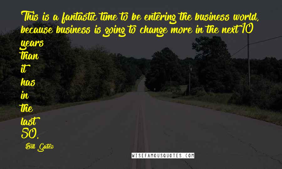 Bill Gates Quotes: This is a fantastic time to be entering the business world, because business is going to change more in the next 10 years than it has in the last 50.