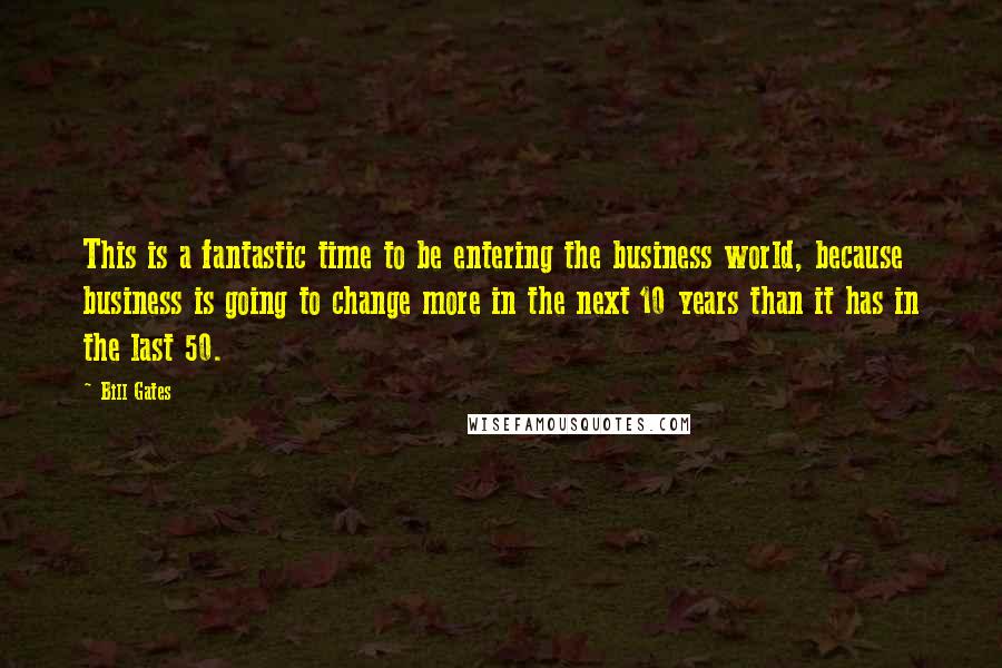 Bill Gates Quotes: This is a fantastic time to be entering the business world, because business is going to change more in the next 10 years than it has in the last 50.