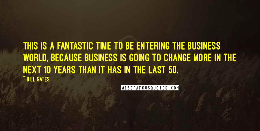 Bill Gates Quotes: This is a fantastic time to be entering the business world, because business is going to change more in the next 10 years than it has in the last 50.