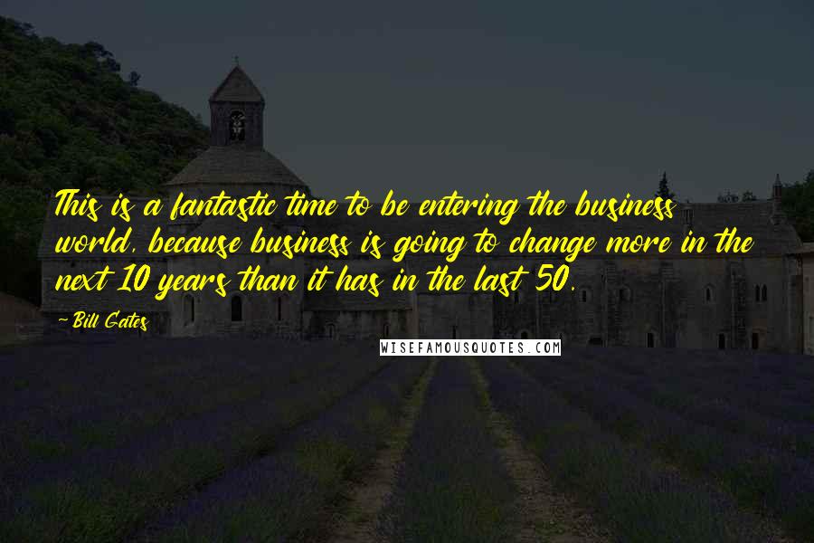 Bill Gates Quotes: This is a fantastic time to be entering the business world, because business is going to change more in the next 10 years than it has in the last 50.