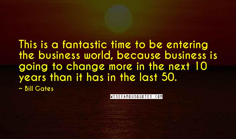 Bill Gates Quotes: This is a fantastic time to be entering the business world, because business is going to change more in the next 10 years than it has in the last 50.