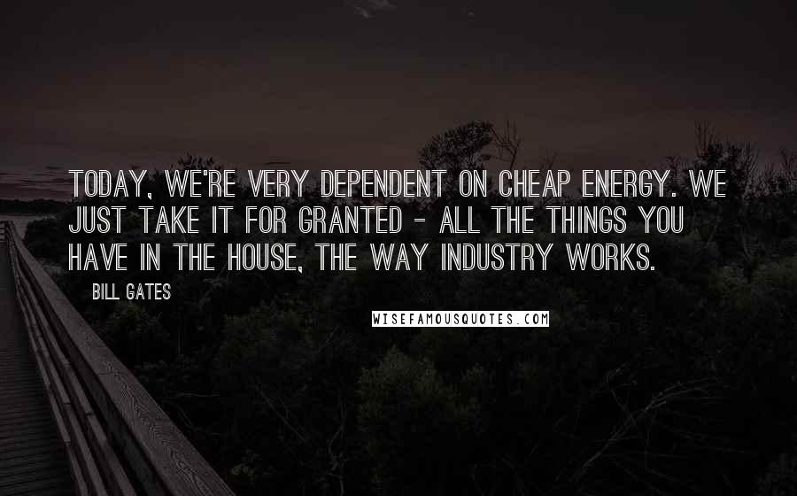 Bill Gates Quotes: Today, we're very dependent on cheap energy. We just take it for granted - all the things you have in the house, the way industry works.