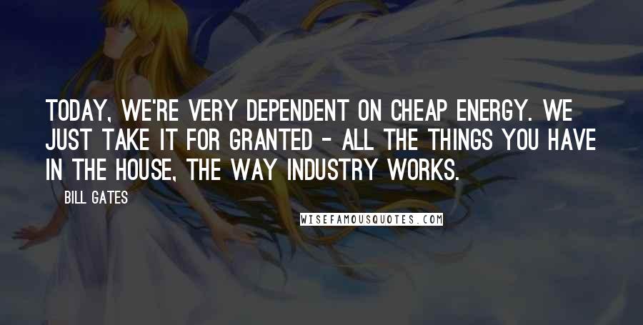 Bill Gates Quotes: Today, we're very dependent on cheap energy. We just take it for granted - all the things you have in the house, the way industry works.