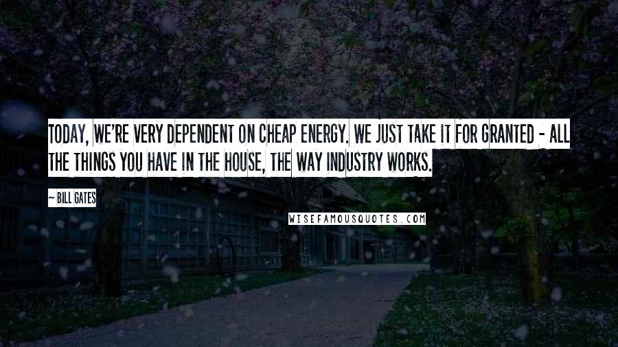 Bill Gates Quotes: Today, we're very dependent on cheap energy. We just take it for granted - all the things you have in the house, the way industry works.