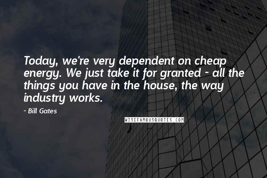 Bill Gates Quotes: Today, we're very dependent on cheap energy. We just take it for granted - all the things you have in the house, the way industry works.