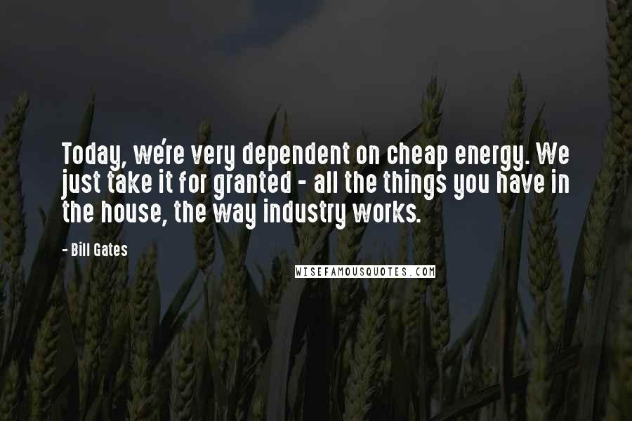 Bill Gates Quotes: Today, we're very dependent on cheap energy. We just take it for granted - all the things you have in the house, the way industry works.