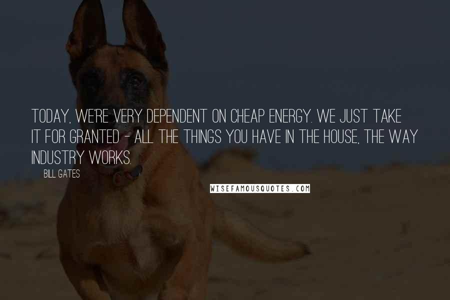 Bill Gates Quotes: Today, we're very dependent on cheap energy. We just take it for granted - all the things you have in the house, the way industry works.