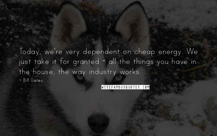 Bill Gates Quotes: Today, we're very dependent on cheap energy. We just take it for granted - all the things you have in the house, the way industry works.