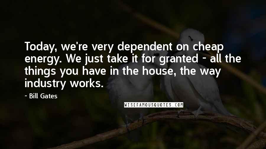 Bill Gates Quotes: Today, we're very dependent on cheap energy. We just take it for granted - all the things you have in the house, the way industry works.