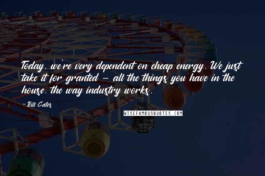 Bill Gates Quotes: Today, we're very dependent on cheap energy. We just take it for granted - all the things you have in the house, the way industry works.