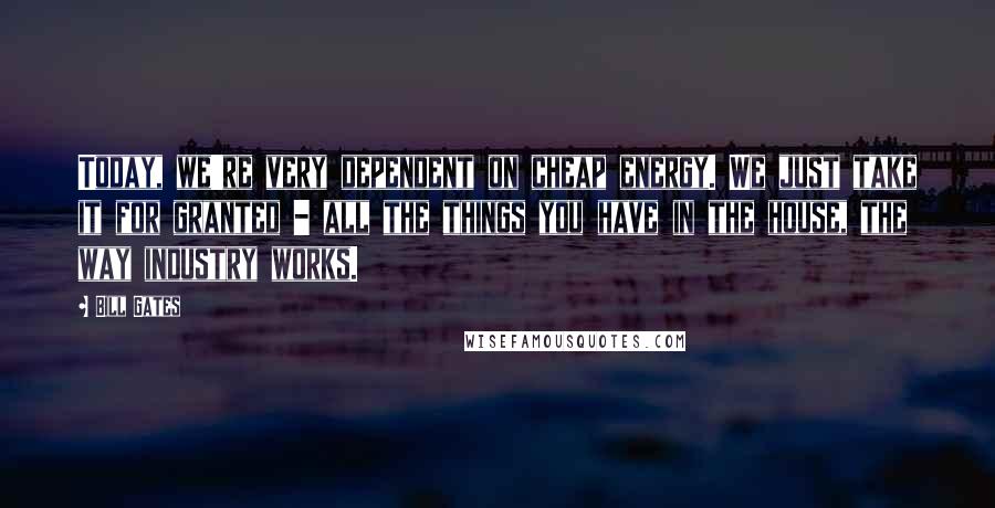 Bill Gates Quotes: Today, we're very dependent on cheap energy. We just take it for granted - all the things you have in the house, the way industry works.