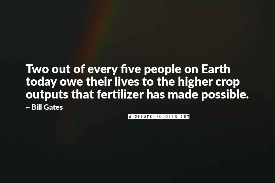 Bill Gates Quotes: Two out of every five people on Earth today owe their lives to the higher crop outputs that fertilizer has made possible.