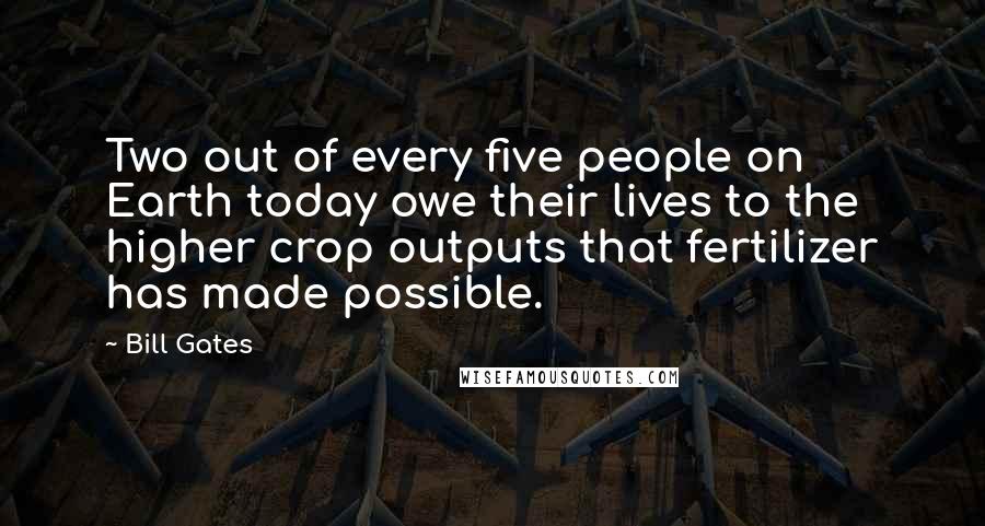 Bill Gates Quotes: Two out of every five people on Earth today owe their lives to the higher crop outputs that fertilizer has made possible.