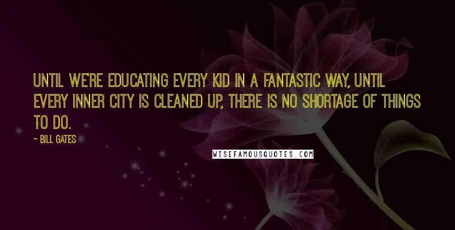 Bill Gates Quotes: Until we're educating every kid in a fantastic way, until every inner city is cleaned up, there is no shortage of things to do.