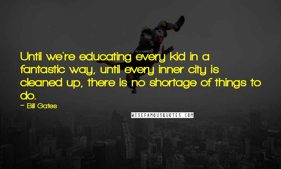 Bill Gates Quotes: Until we're educating every kid in a fantastic way, until every inner city is cleaned up, there is no shortage of things to do.