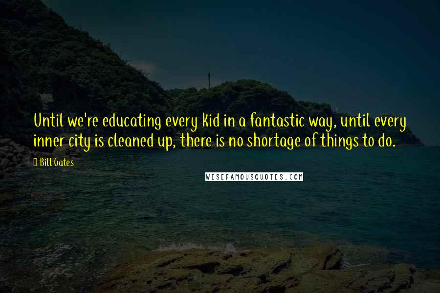 Bill Gates Quotes: Until we're educating every kid in a fantastic way, until every inner city is cleaned up, there is no shortage of things to do.