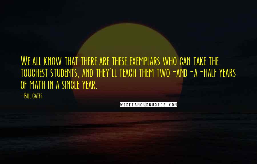 Bill Gates Quotes: We all know that there are these exemplars who can take the toughest students, and they'll teach them two-and-a-half years of math in a single year.