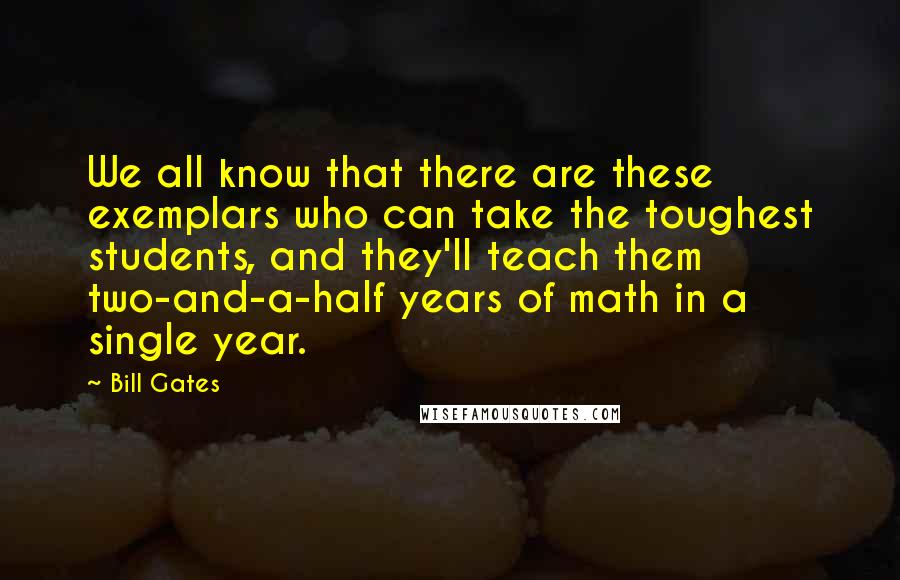 Bill Gates Quotes: We all know that there are these exemplars who can take the toughest students, and they'll teach them two-and-a-half years of math in a single year.