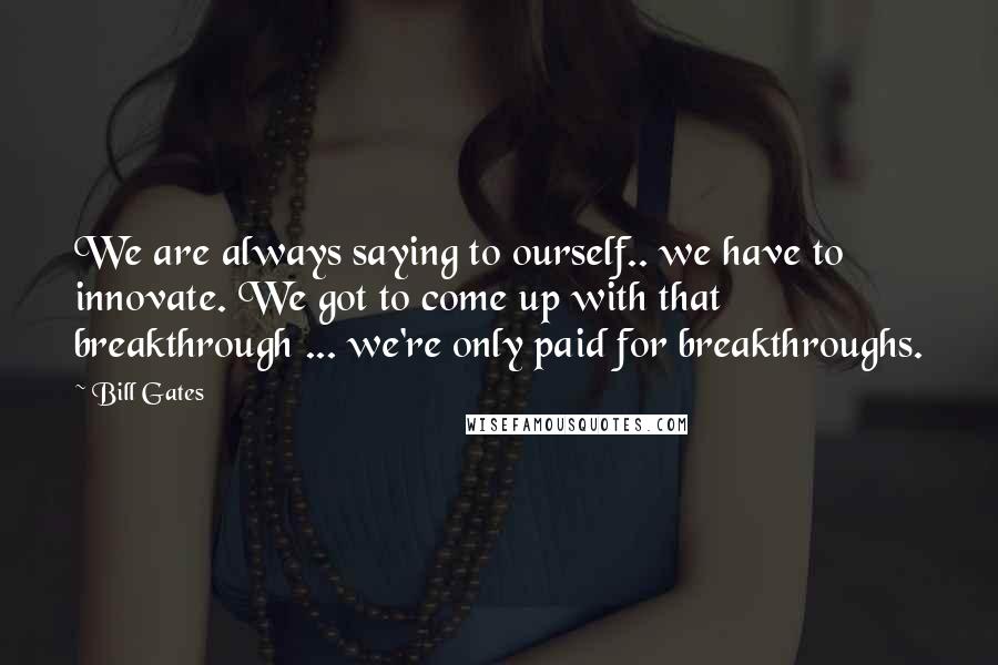 Bill Gates Quotes: We are always saying to ourself.. we have to innovate. We got to come up with that breakthrough ... we're only paid for breakthroughs.