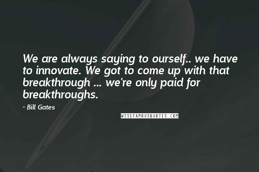 Bill Gates Quotes: We are always saying to ourself.. we have to innovate. We got to come up with that breakthrough ... we're only paid for breakthroughs.