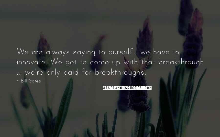 Bill Gates Quotes: We are always saying to ourself.. we have to innovate. We got to come up with that breakthrough ... we're only paid for breakthroughs.