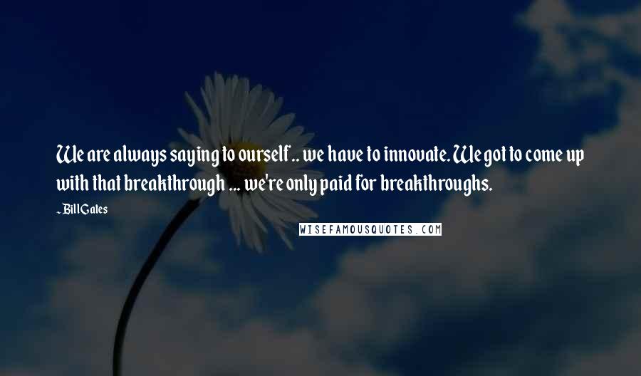 Bill Gates Quotes: We are always saying to ourself.. we have to innovate. We got to come up with that breakthrough ... we're only paid for breakthroughs.