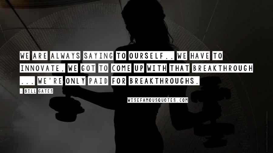 Bill Gates Quotes: We are always saying to ourself.. we have to innovate. We got to come up with that breakthrough ... we're only paid for breakthroughs.