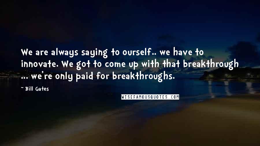 Bill Gates Quotes: We are always saying to ourself.. we have to innovate. We got to come up with that breakthrough ... we're only paid for breakthroughs.