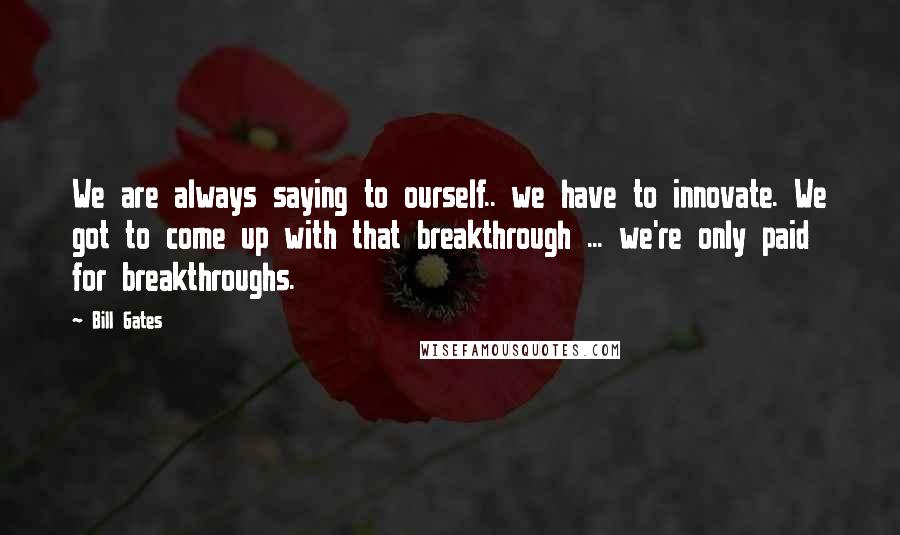 Bill Gates Quotes: We are always saying to ourself.. we have to innovate. We got to come up with that breakthrough ... we're only paid for breakthroughs.