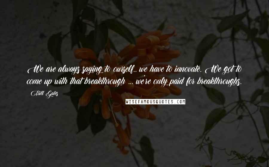 Bill Gates Quotes: We are always saying to ourself.. we have to innovate. We got to come up with that breakthrough ... we're only paid for breakthroughs.