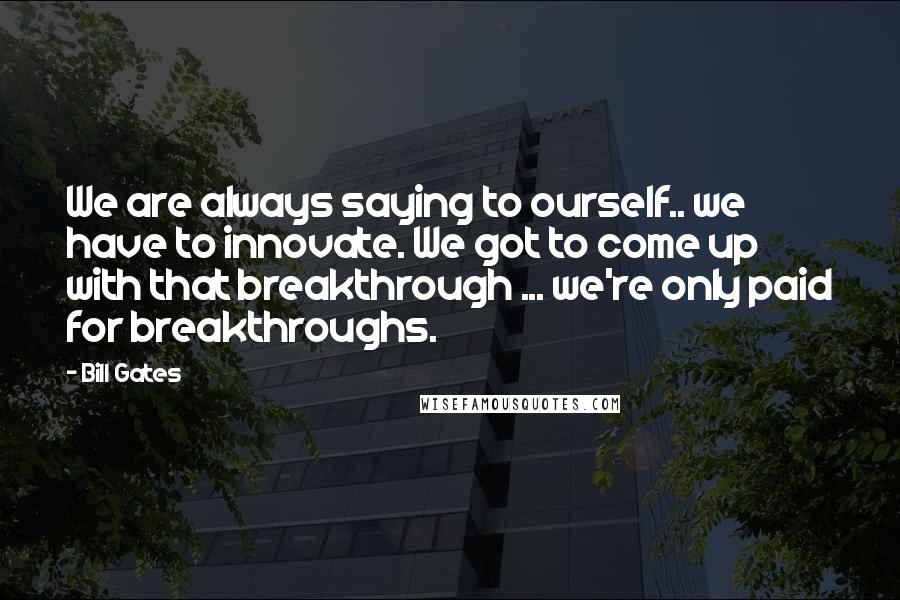 Bill Gates Quotes: We are always saying to ourself.. we have to innovate. We got to come up with that breakthrough ... we're only paid for breakthroughs.