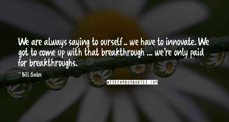 Bill Gates Quotes: We are always saying to ourself.. we have to innovate. We got to come up with that breakthrough ... we're only paid for breakthroughs.