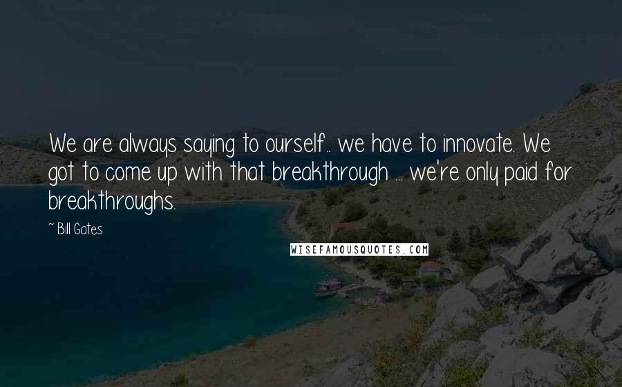 Bill Gates Quotes: We are always saying to ourself.. we have to innovate. We got to come up with that breakthrough ... we're only paid for breakthroughs.
