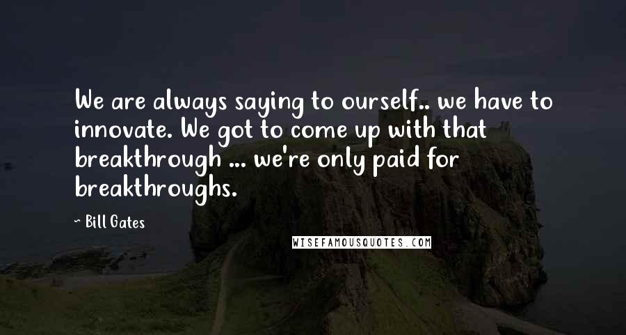Bill Gates Quotes: We are always saying to ourself.. we have to innovate. We got to come up with that breakthrough ... we're only paid for breakthroughs.