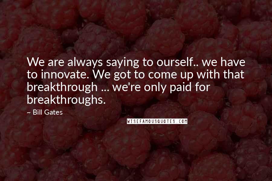 Bill Gates Quotes: We are always saying to ourself.. we have to innovate. We got to come up with that breakthrough ... we're only paid for breakthroughs.