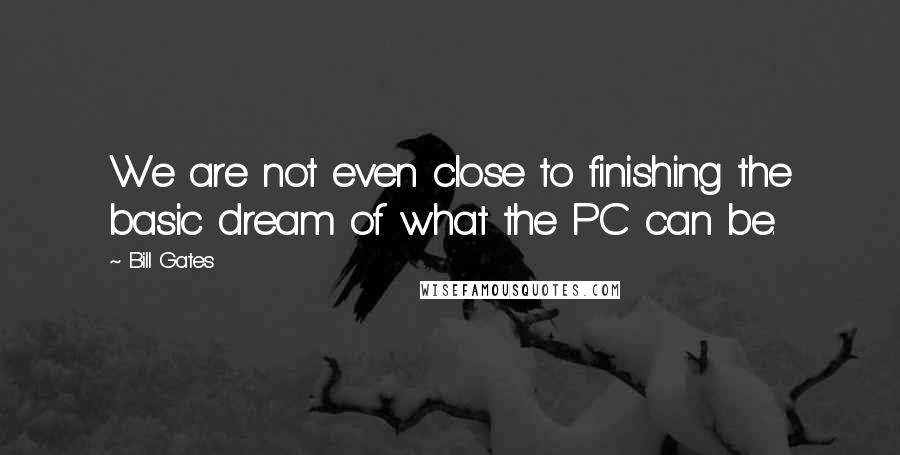 Bill Gates Quotes: We are not even close to finishing the basic dream of what the PC can be.