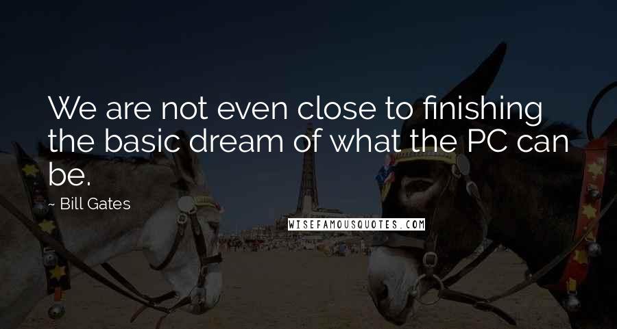 Bill Gates Quotes: We are not even close to finishing the basic dream of what the PC can be.