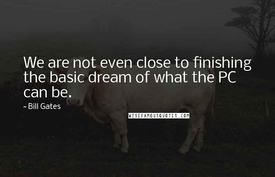 Bill Gates Quotes: We are not even close to finishing the basic dream of what the PC can be.