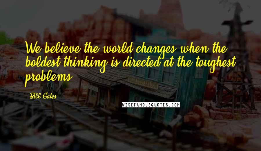 Bill Gates Quotes: We believe the world changes when the boldest thinking is directed at the toughest problems