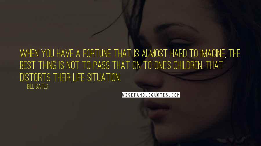 Bill Gates Quotes: When you have a fortune that is almost hard to imagine, the best thing is not to pass that on to one's children. That distorts their life situation.